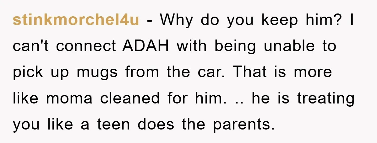 stinkmorchel4u - Why do you keep him? I can't connect ADAH with being unable to pick up mugs from the car. That is more like moma cleaned for him. .....