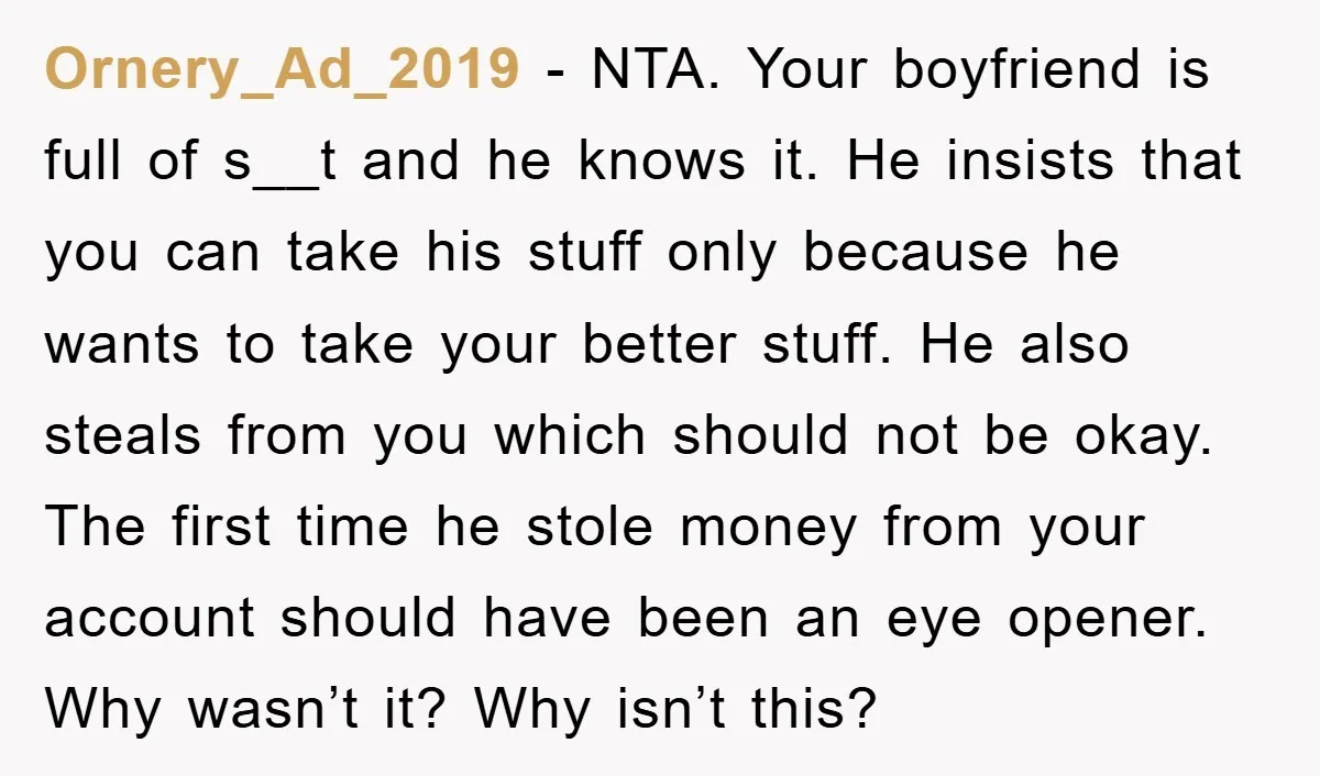 Ornery_Ad_2019 - NTA. Your boyfriend is full of s__t and he knows it. He insists that you can take his stuff only because he wants to take your better stuff....