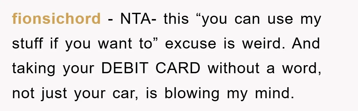 fionsichord - NTA- this “you can use my stuff if you want to” excuse is weird. And taking your DEBIT CARD without a word, not just your car, is blowing...