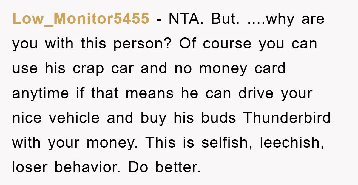 Low_Monitor5455 - NTA. But. ....why are you with this person? Of course you can use his crap car and no money card anytime if that means he can drive your...