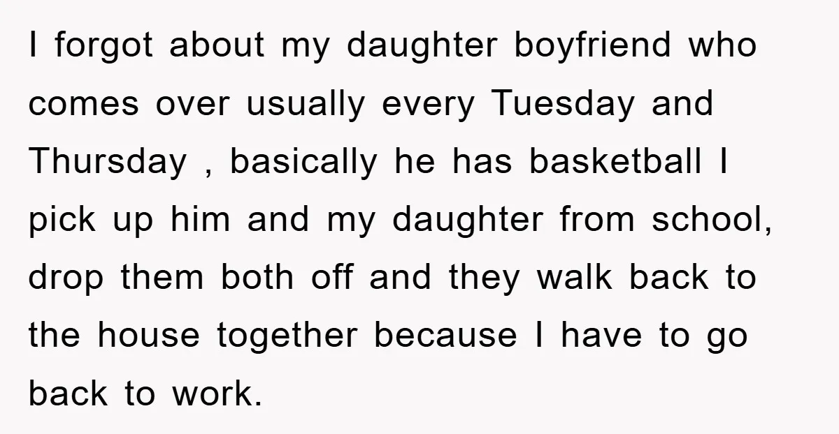 I forgot about my daughter boyfriend who comes over usually every Tuesday and Thursday , basically he has basketball I pick up him and my daughter from school, drop them...