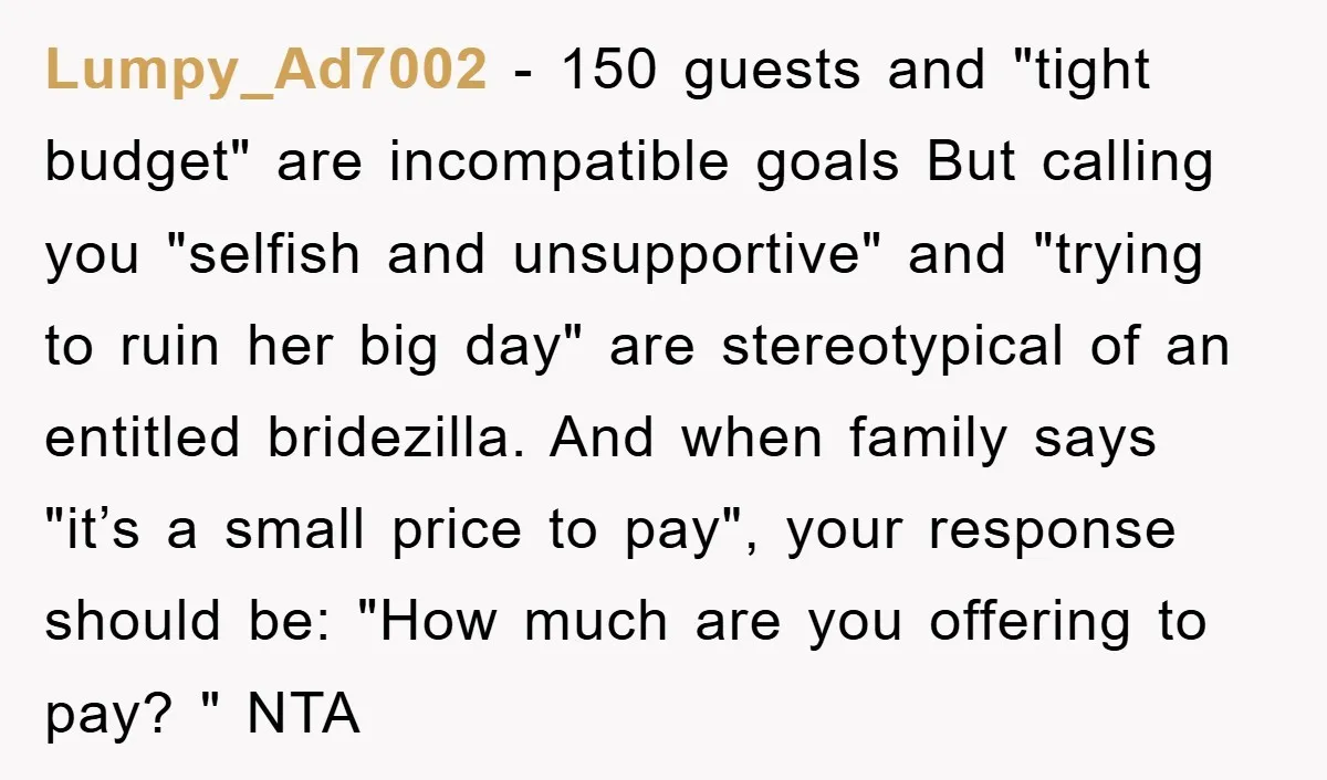 Lumpy_Ad7002 − 150 guests and "tight budget" are incompatible goals But calling you "selfish and unsupportive" and "trying to ruin her big day" are stereotypical of an entitled bridezilla. And...
