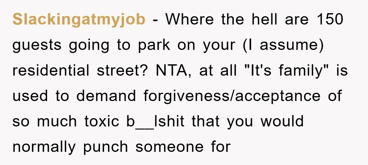 Slackingatmyjob − Where the hell are 150 guests going to park on your (I assume) residential street? NTA, at all "It's family" is used to demand forgiveness/acceptance of so much...