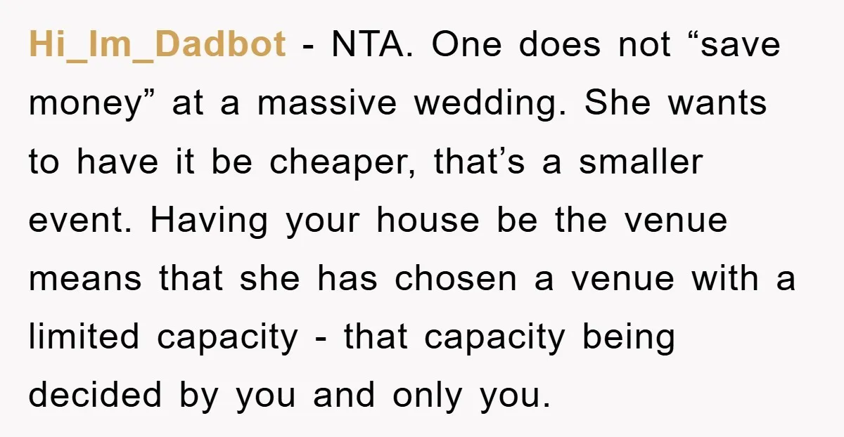 Hi_Im_Dadbot − NTA. One does not “save money” at a massive wedding. She wants to have it be cheaper, that’s a smaller event. Having your house be the venue means...