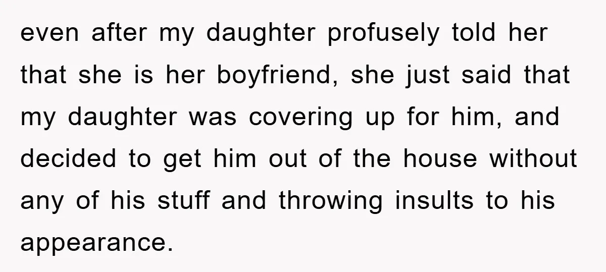 even after my daughter profusely told her that she is her boyfriend, she just said that my daughter was covering up for him, and decided to get him out of...