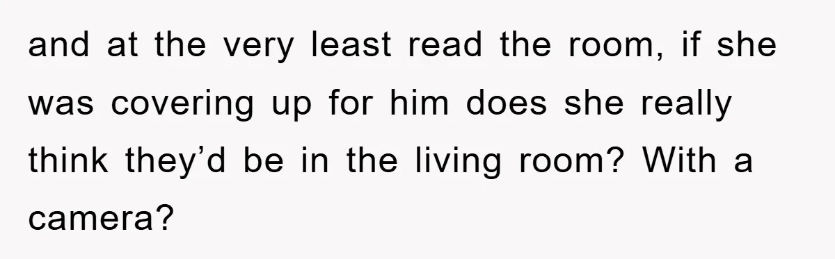 and at the very least read the room, if she was covering up for him does she really think they’d be in the living room? With a camera?