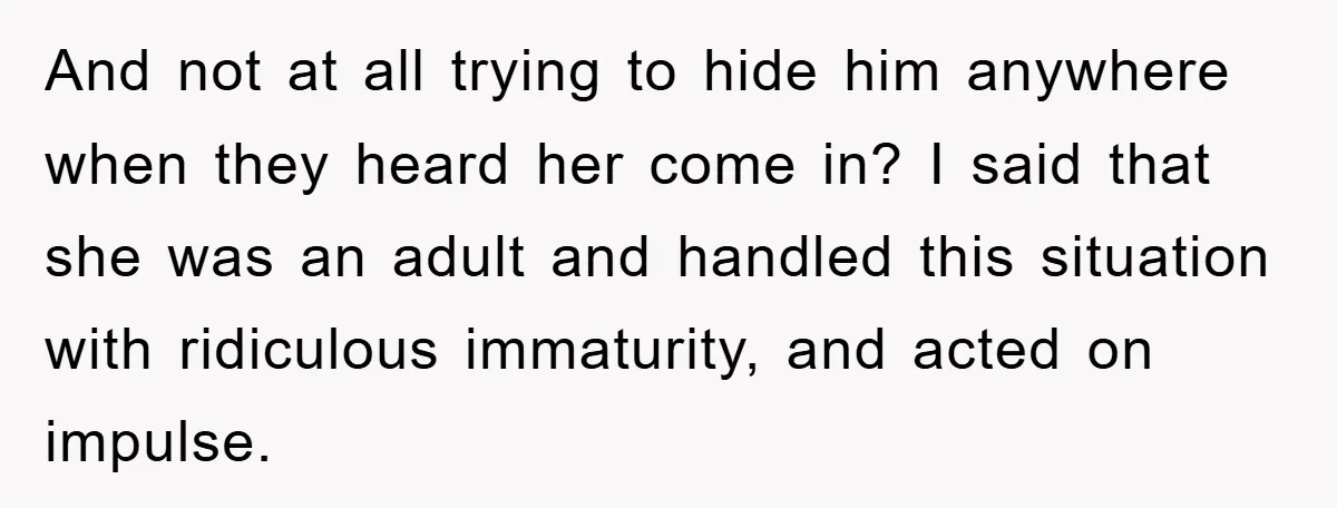 And not at all trying to hide him anywhere when they heard her come in? I said that she was an adult and handled this situation with ridiculous immaturity, and...