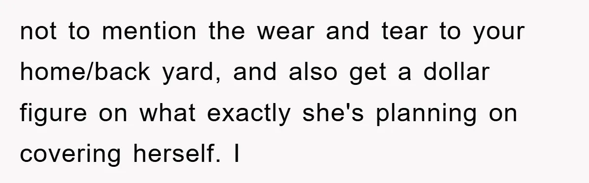 not to mention the wear and tear to your home/back yard, and also get a dollar figure on what exactly she's planning on covering herself. I