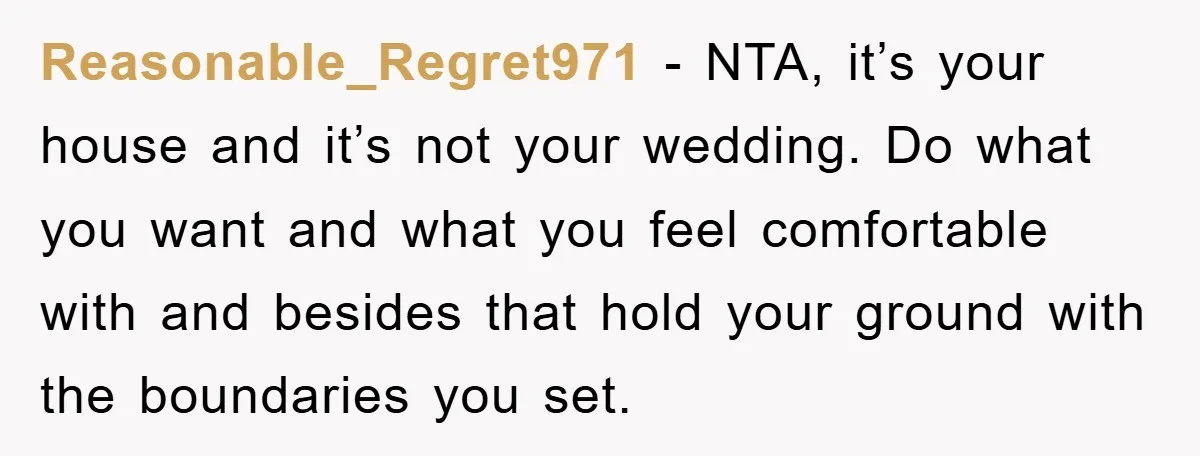 Reasonable_Regret971 − NTA, it’s your house and it’s not your wedding. Do what you want and what you feel comfortable with and besides that hold your ground with the boundaries...