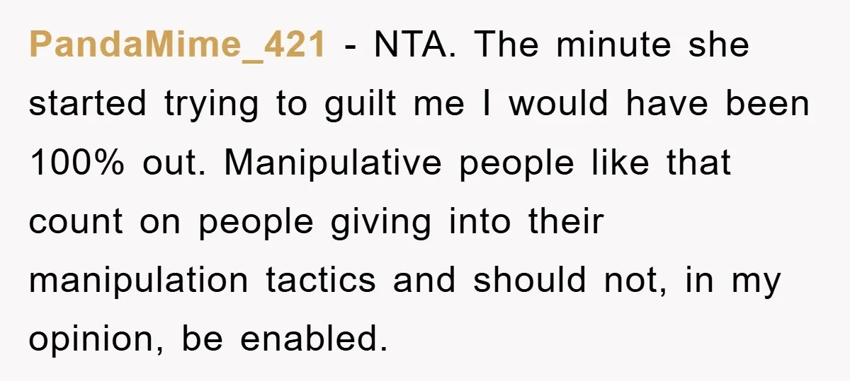 PandaMime_421 − NTA. The minute she started trying to guilt me I would have been 100% out. Manipulative people like that count on people giving into their manipulation tactics and...