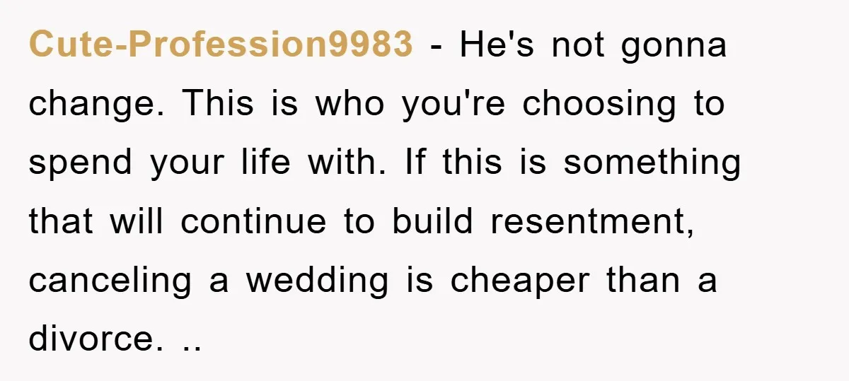 Cute-Profession9983 - He's not gonna change. This is who you're choosing to spend your life with. If this is something that will continue to build resentment, canceling a wedding is...