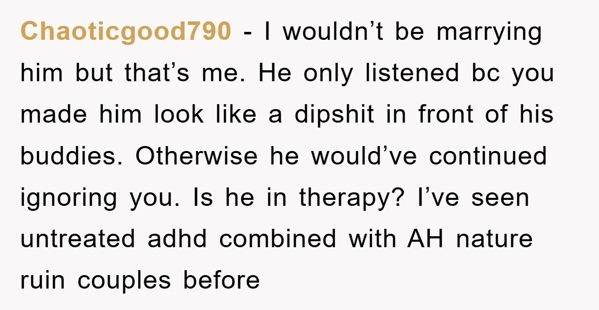 Chaoticgood790 - I wouldn’t be marrying him but that’s me. He only listened bc you made him look like a dipshit in front of his buddies. Otherwise he would’ve continued...