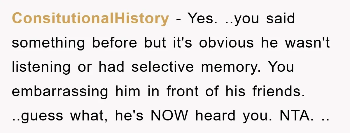 ConsitutionalHistory - Yes. ..you said something before but it's obvious he wasn't listening or had selective memory. You embarrassing him in front of his friends. ..guess what, he's NOW heard...