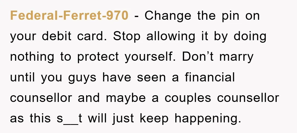 Federal-Ferret-970 - Change the pin on your debit card. Stop allowing it by doing nothing to protect yourself. Don’t marry until you guys have seen a financial counsellor and maybe...