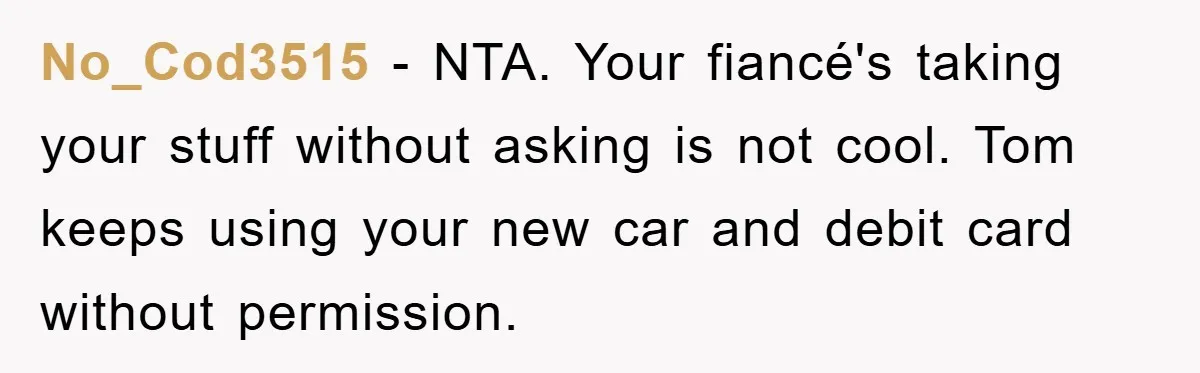 No_Cod3515 - NTA. Your fiancé's taking your stuff without asking is not cool. Tom keeps using your new car and debit card without permission.