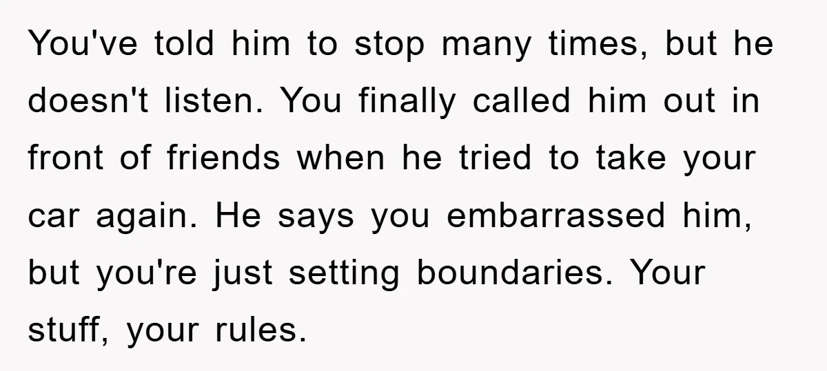 You've told him to stop many times, but he doesn't listen. You finally called him out in front of friends when he tried to take your car again. He says...
