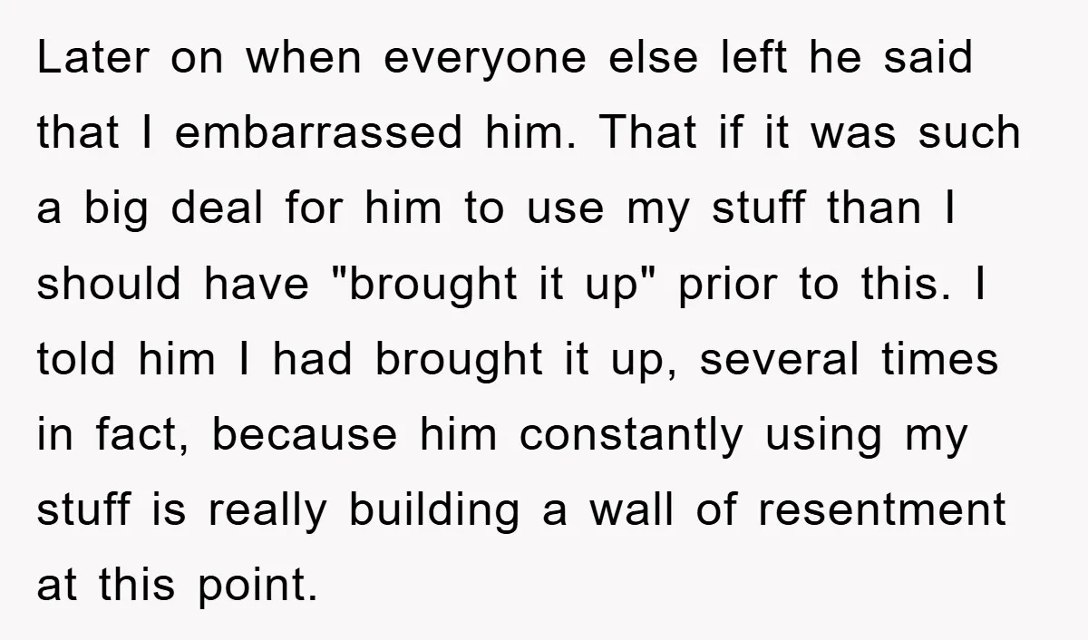 Later on when everyone else left he said that I embarrassed him. That if it was such a big deal for him to use my stuff than I should have...