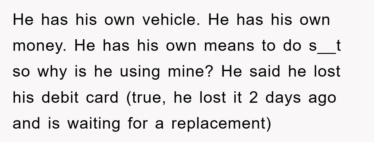 He has his own vehicle. He has his own money. He has his own means to do s__t so why is he using mine? He said he lost his debit...