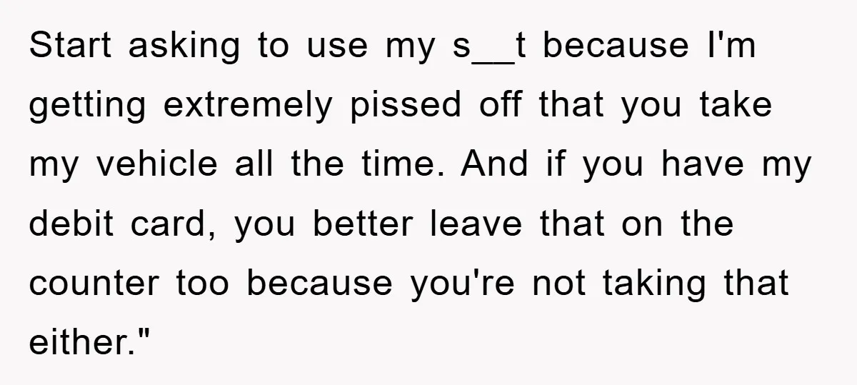 Start asking to use my s__t because I'm getting extremely pissed off that you take my vehicle all the time. And if you have my debit card, you better leave...