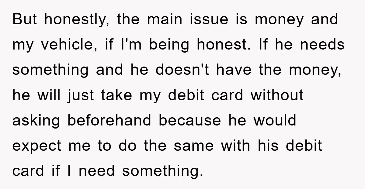 But honestly, the main issue is money and my vehicle, if I'm being honest. If he needs something and he doesn't have the money, he will just take my debit...