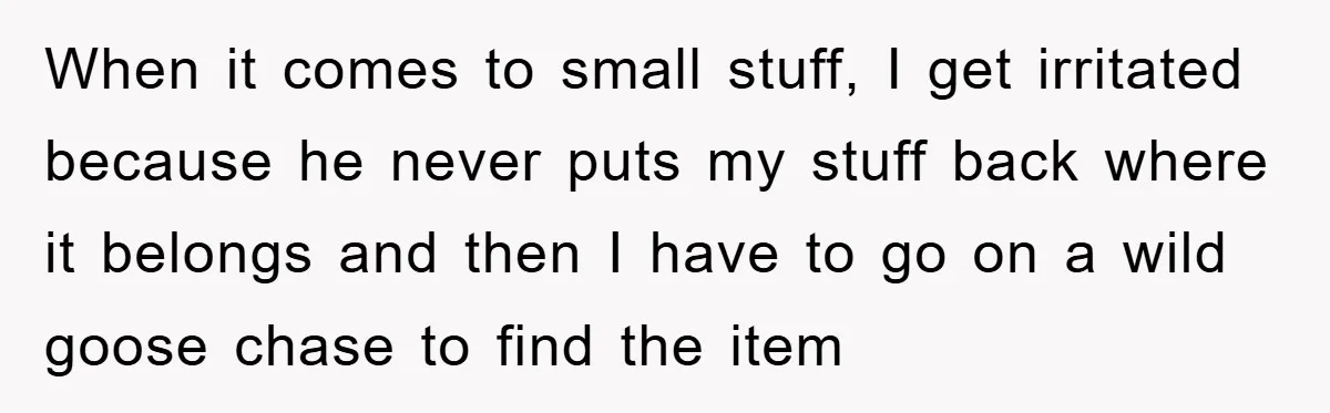 When it comes to small stuff, I get irritated because he never puts my stuff back where it belongs and then I have to go on a wild goose chase...
