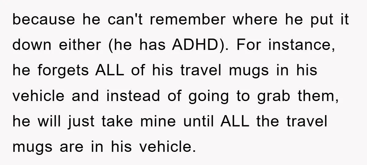 because he can't remember where he put it down either (he has ADHD). For instance, he forgets ALL of his travel mugs in his vehicle and instead of going to...