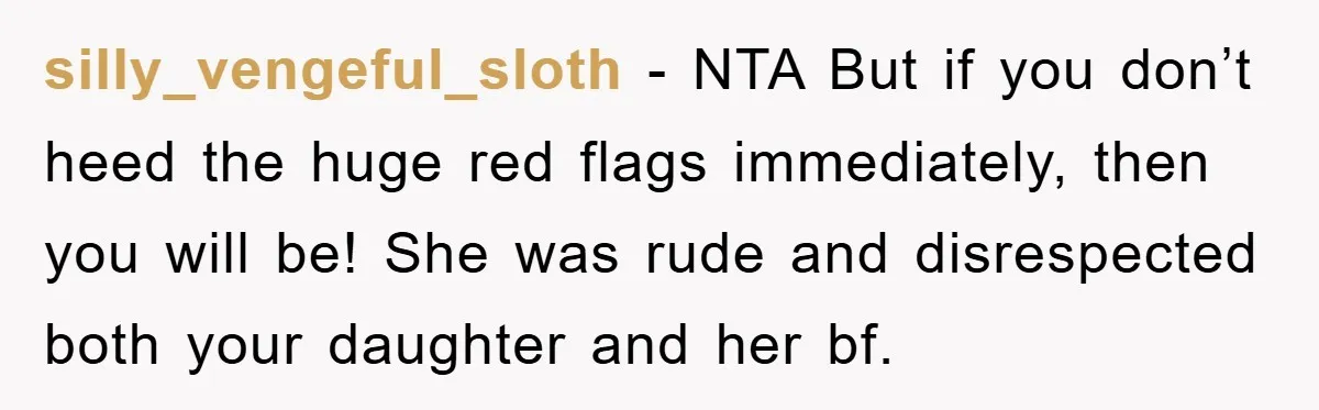 silly_vengeful_sloth − NTA But if you don’t heed the huge red flags immediately, then you will be! She was rude and disrespected both your daughter and her bf.