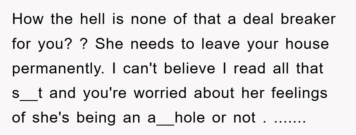 How the hell is none of that a deal breaker for you? ? She needs to leave your house permanently. I can't believe I read all that s__t and you're...