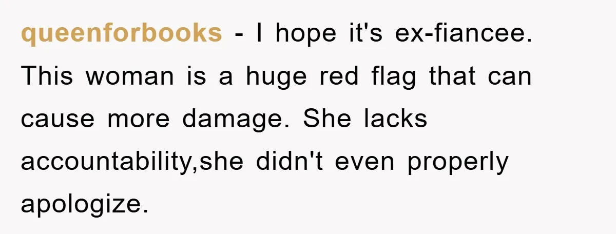 queenforbooks − I hope it's ex-fiancee. This woman is a huge red flag that can cause more damage. She lacks accountability,she didn't even properly apologize.