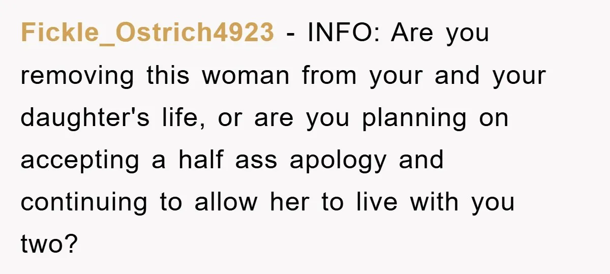 Fickle_Ostrich4923 − INFO: Are you removing this woman from your and your daughter's life, or are you planning on accepting a half ass apology and continuing to allow her to...