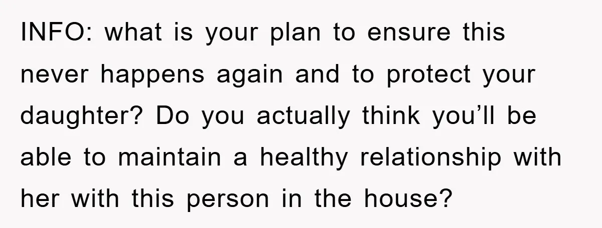 INFO: what is your plan to ensure this never happens again and to protect your daughter? Do you actually think you’ll be able to maintain a healthy relationship with her...