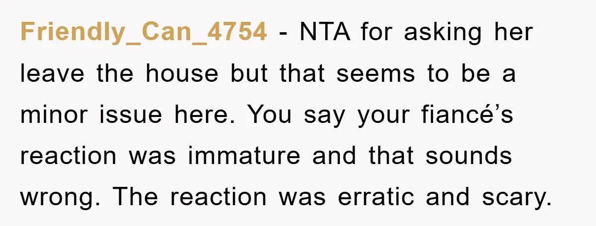 Friendly_Can_4754 − NTA for asking her leave the house but that seems to be a minor issue here. You say your fiancé’s reaction was immature and that sounds wrong. The...