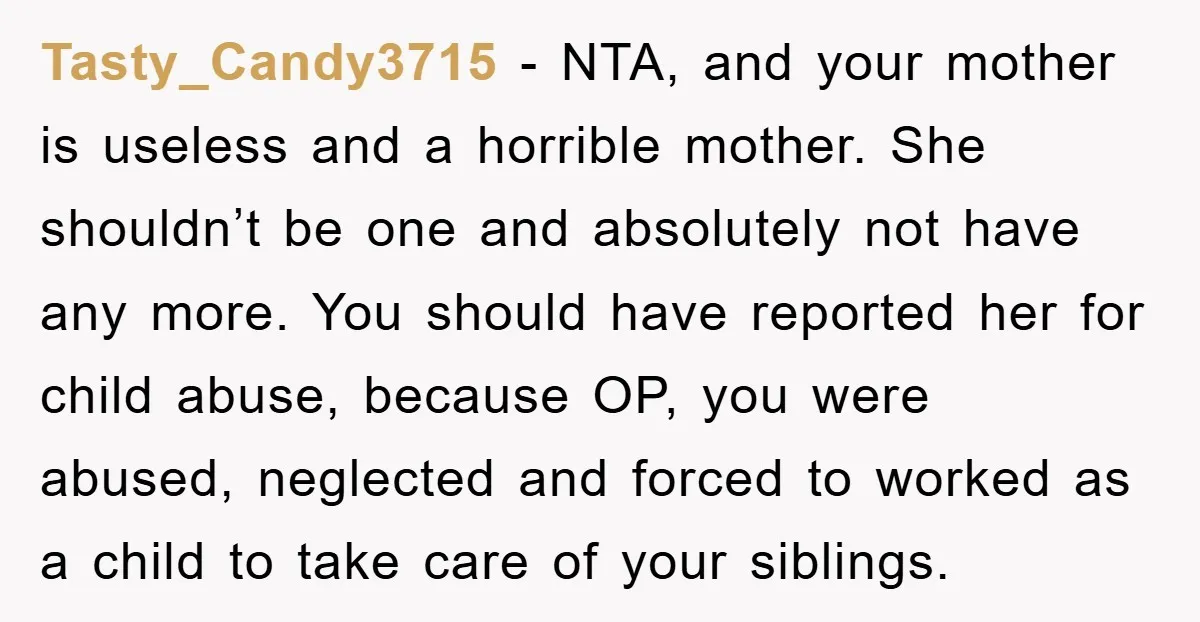 Tasty_Candy3715 - NTA, and your mother is useless and a horrible mother. She shouldn’t be one and absolutely not have any more. You should have reported her for child abuse,...