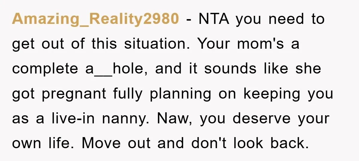 Amazing_Reality2980 - NTA you need to get out of this situation. Your mom's a complete a__hole, and it sounds like she got pregnant fully planning on keeping you as a...