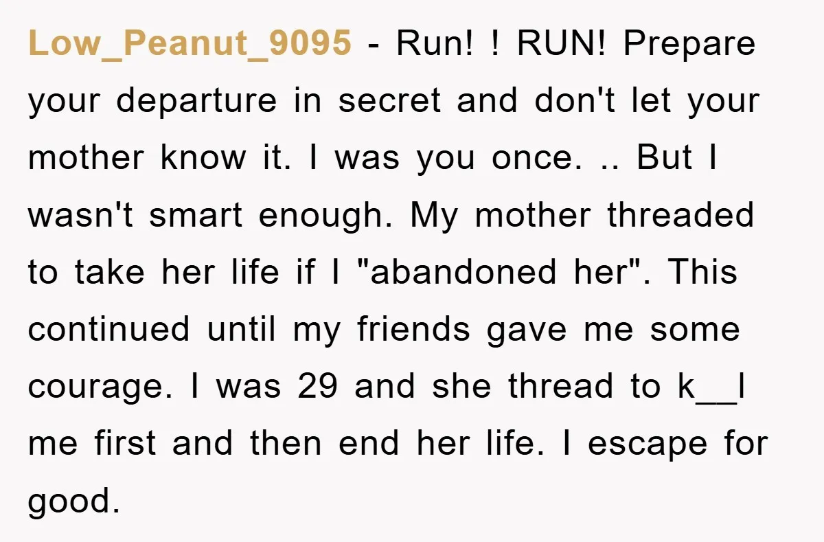 Low_Peanut_9095 - Run! ! RUN! Prepare your departure in secret and don't let your mother know it. I was you once. .. But I wasn't smart enough. My mother threaded...