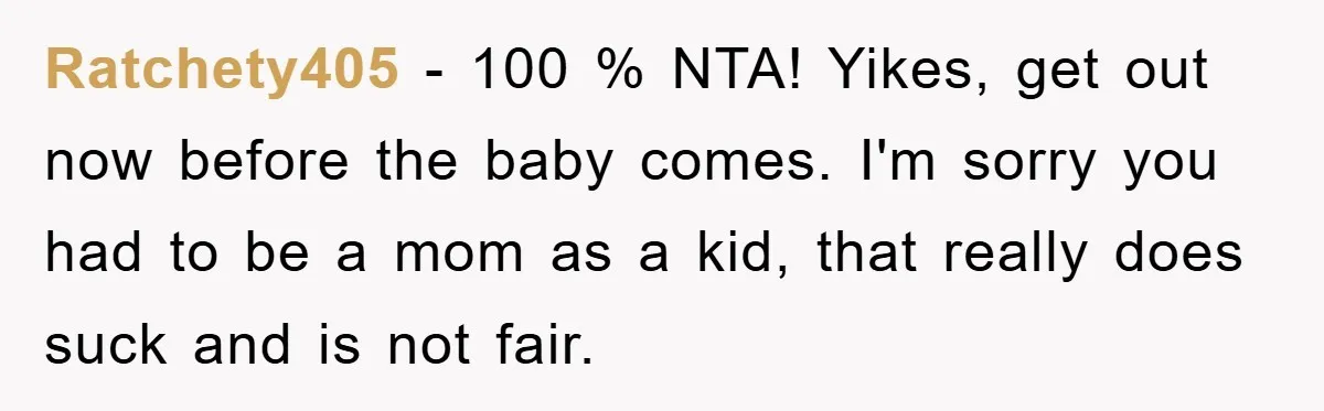 Ratchety405 - 100 % NTA! Yikes, get out now before the baby comes. I'm sorry you had to be a mom as a kid, that really does suck and is...