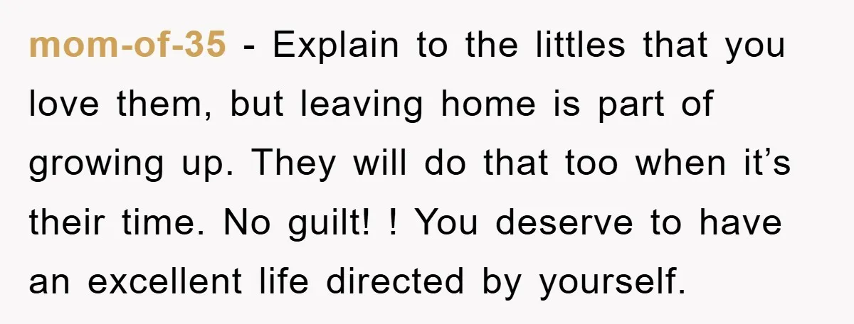 mom-of-35 - Explain to the littles that you love them, but leaving home is part of growing up. They will do that too when it’s their time. No guilt! !...