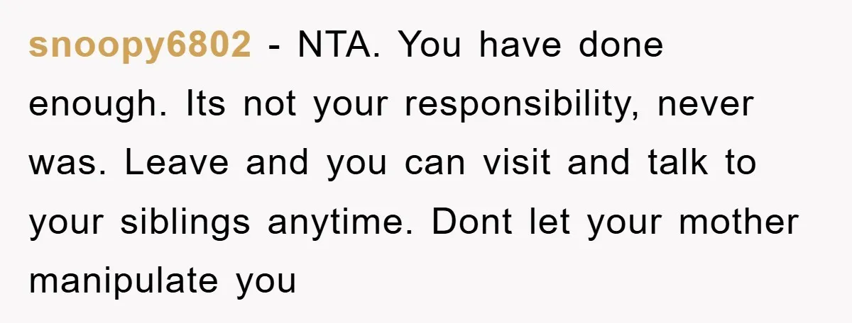 snoopy6802 - NTA. You have done enough. Its not your responsibility, never was. Leave and you can visit and talk to your siblings anytime. Dont let your mother manipulate you