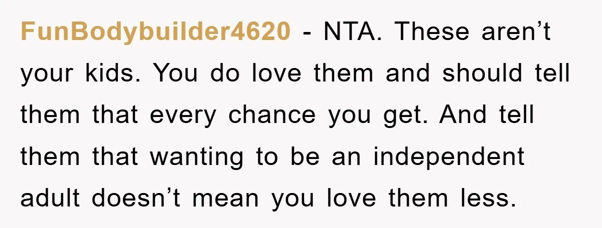 FunBodybuilder4620 - NTA. These aren’t your kids. You do love them and should tell them that every chance you get. And tell them that wanting to be an independent adult...