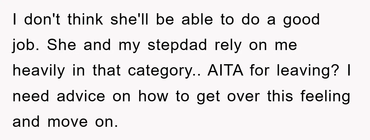I don't think she'll be able to do a good job. She and my stepdad rely on me heavily in that category.. AITA for leaving? I need advice on how...