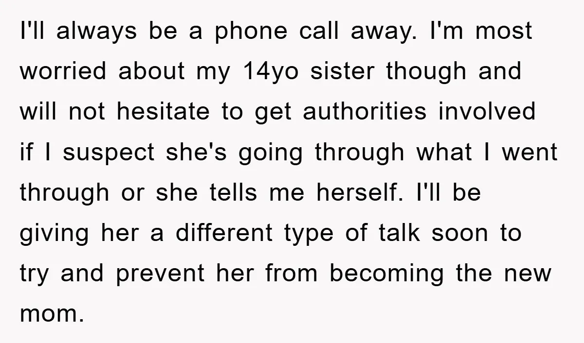 I'll always be a phone call away. I'm most worried about my 14yo sister though and will not hesitate to get authorities involved if I suspect she's going through what...