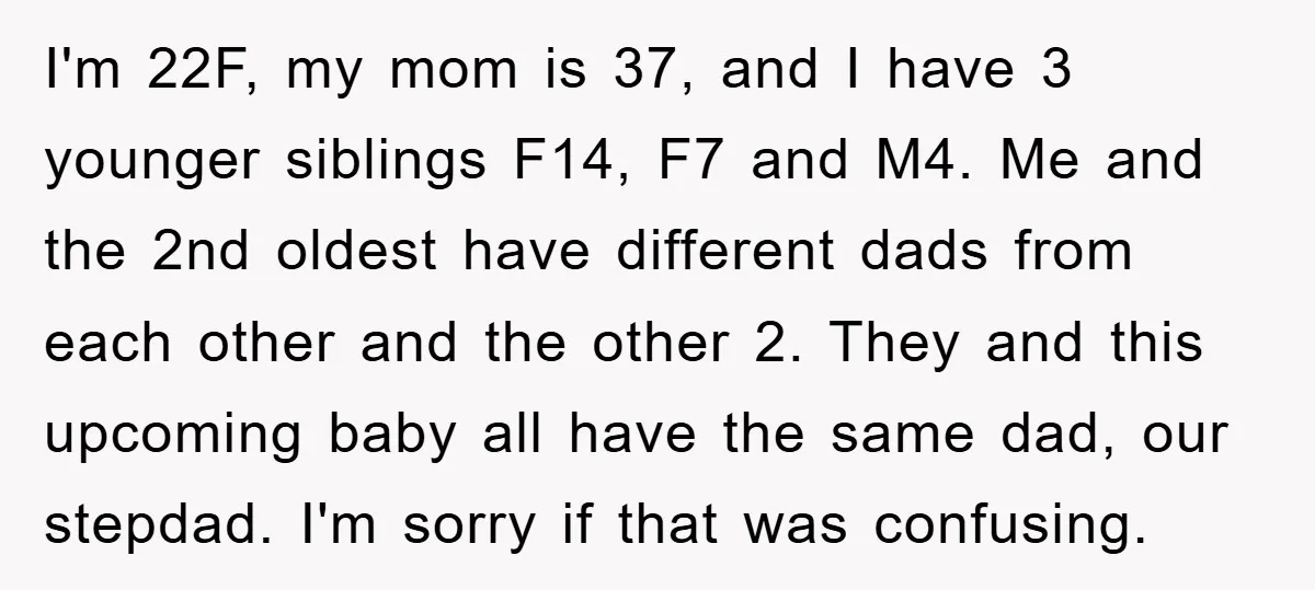 I'm 22F, my mom is 37, and I have 3 younger siblings F14, F7 and M4. Me and the 2nd oldest have different dads from each other and the other...