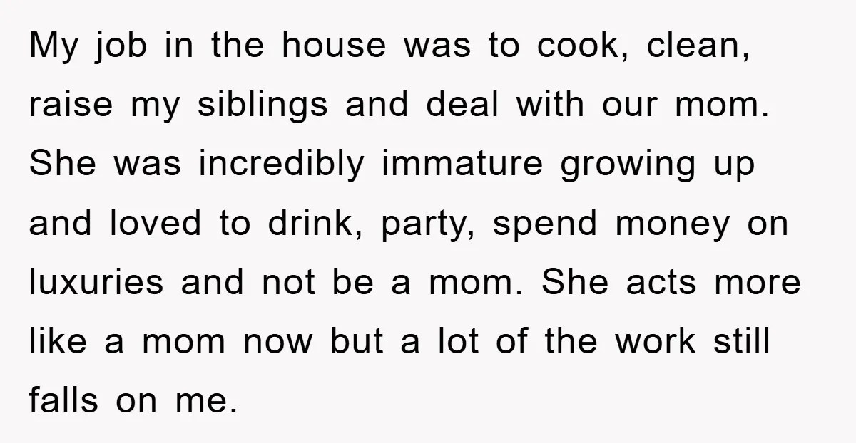 My job in the house was to cook, clean, raise my siblings and deal with our mom. She was incredibly immature growing up and loved to drink, party, spend money...