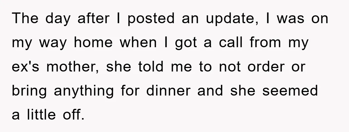 The day after I posted an update, I was on my way home when I got a call from my ex's mother, she told me to not order or bring...