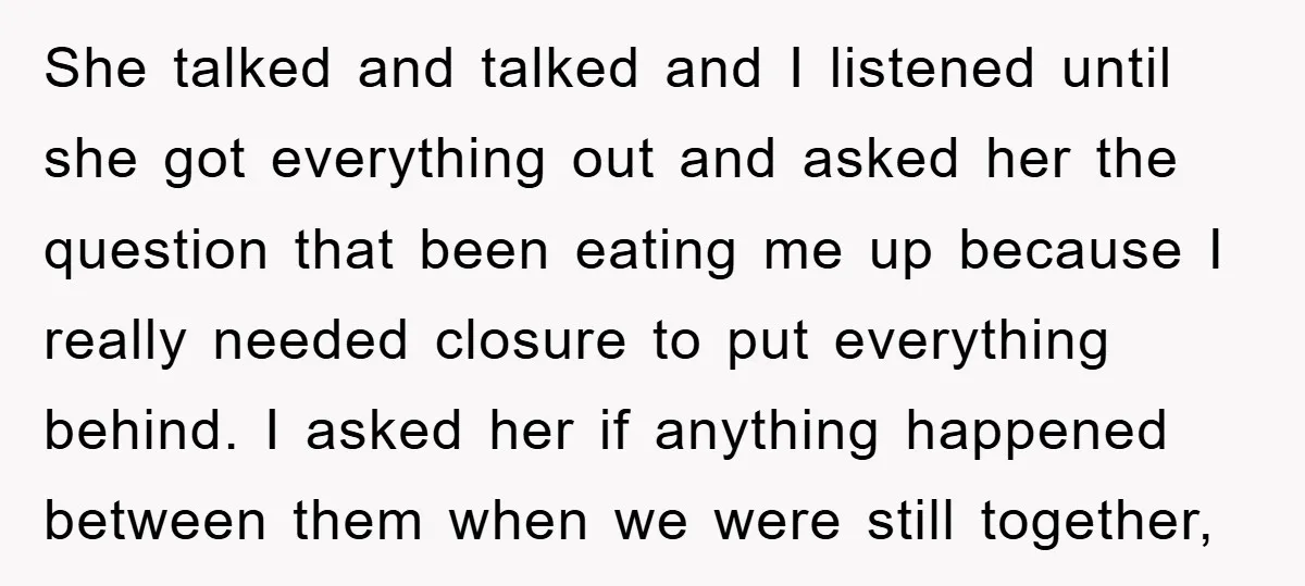 She talked and talked and I listened until she got everything out and asked her the question that been eating me up because I really needed closure to put everything...