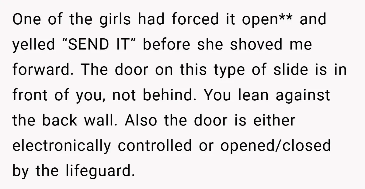 One of the girls had forced it open** and yelled “SEND IT” before she shoved me forward. The door on this type of slide is in front of you, not...