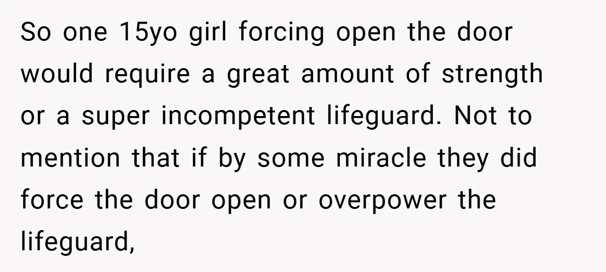 So one 15yo girl forcing open the door would require a great amount of strength or a super incompetent lifeguard. Not to mention that if by some miracle they did...