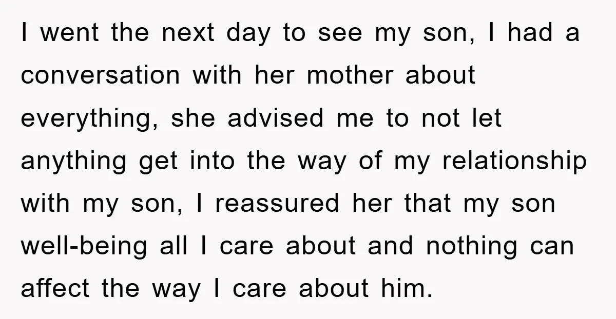 I went the next day to see my son, I had a conversation with her mother about everything, she advised me to not let anything get into the way of...
