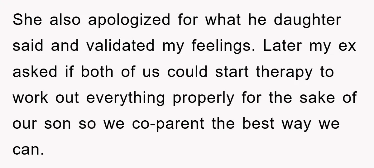 She also apologized for what he daughter said and validated my feelings. Later my ex asked if both of us could start therapy to work out everything properly for the...
