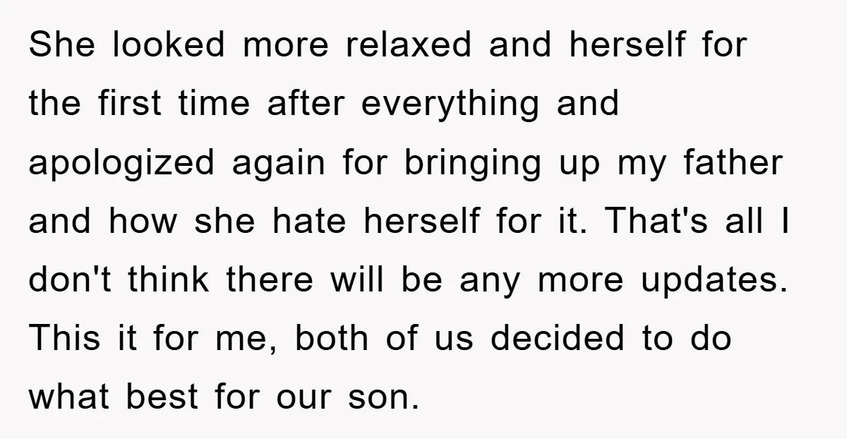 She looked more relaxed and herself for the first time after everything and apologized again for bringing up my father and how she hate herself for it. That's all I...